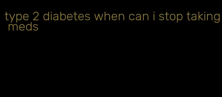 type 2 diabetes when can i stop taking meds