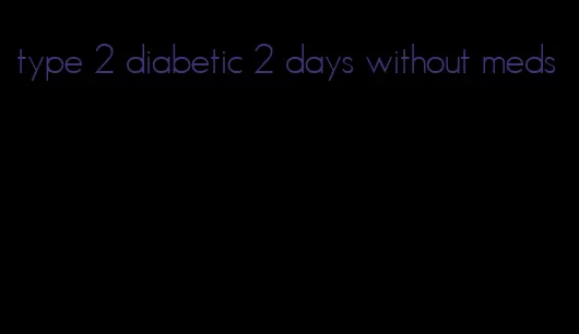 type 2 diabetic 2 days without meds