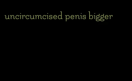 uncircumcised penis bigger