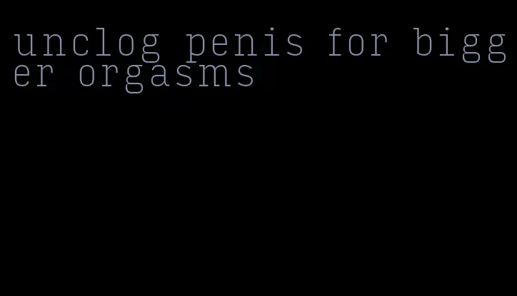 unclog penis for bigger orgasms