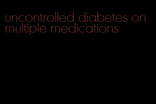 uncontrolled diabetes on multiple medications