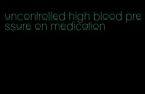 uncontrolled high blood pressure on medication