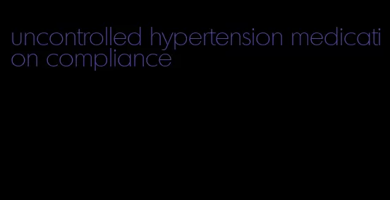 uncontrolled hypertension medication compliance