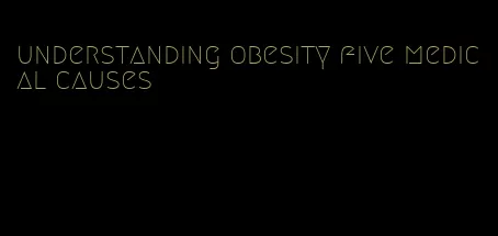 understanding obesity five medical causes