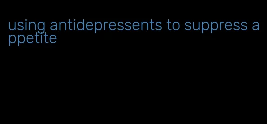 using antidepressents to suppress appetite