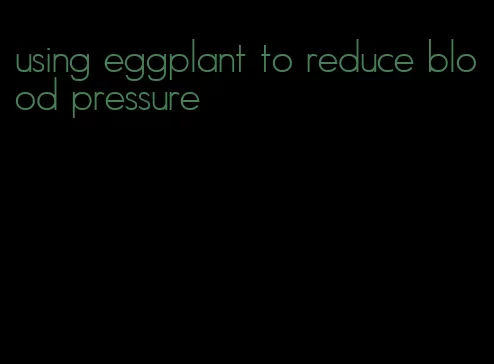 using eggplant to reduce blood pressure