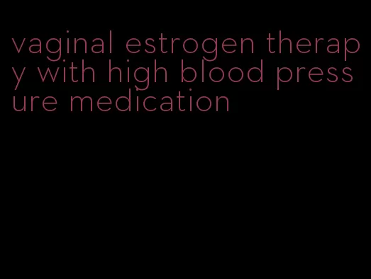 vaginal estrogen therapy with high blood pressure medication