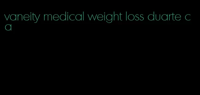 vaneity medical weight loss duarte ca