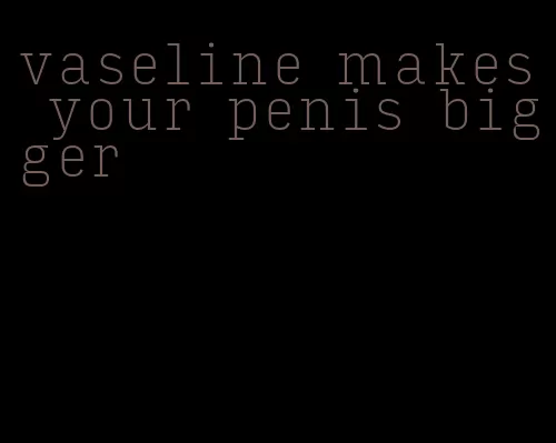 vaseline makes your penis bigger