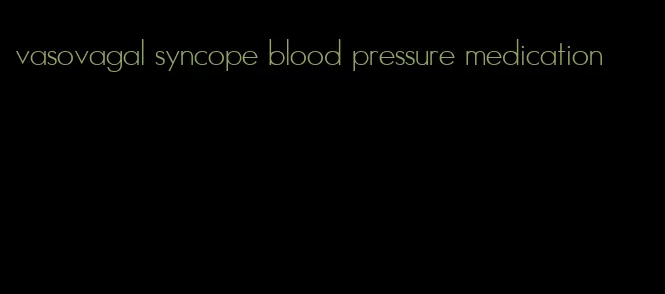 vasovagal syncope blood pressure medication