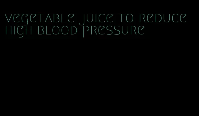 vegetable juice to reduce high blood pressure