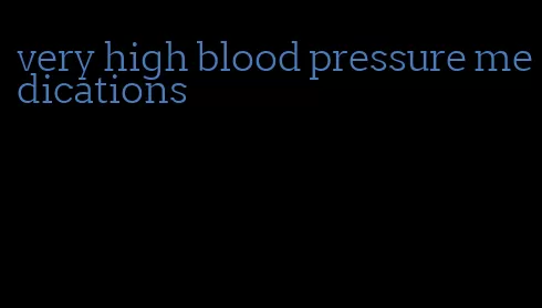 very high blood pressure medications