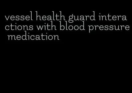 vessel health guard interactions with blood pressure medication