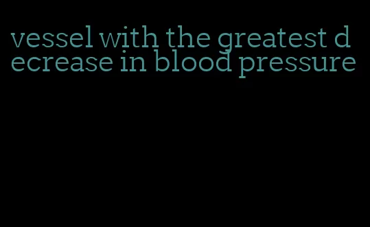 vessel with the greatest decrease in blood pressure