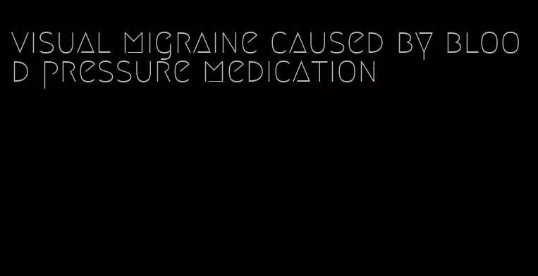 visual migraine caused by blood pressure medication