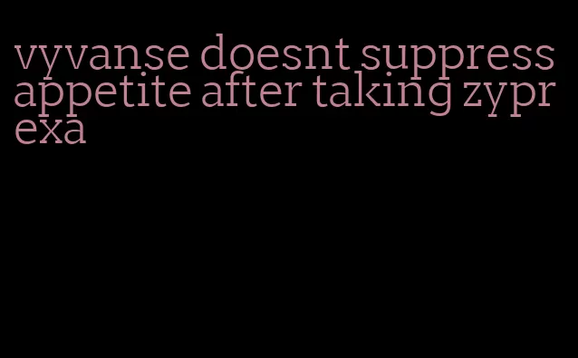 vyvanse doesnt suppress appetite after taking zyprexa