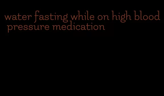 water fasting while on high blood pressure medication