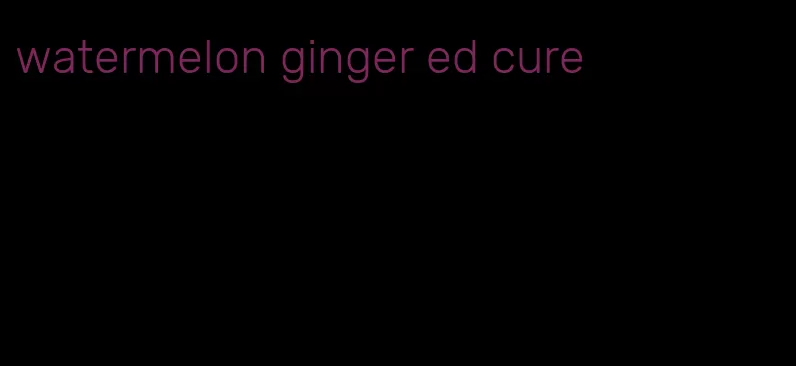 watermelon ginger ed cure