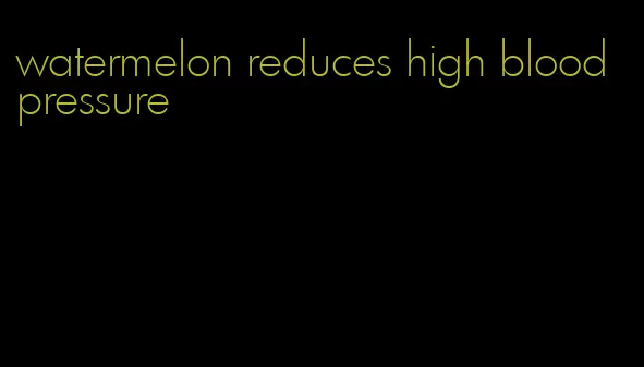 watermelon reduces high blood pressure