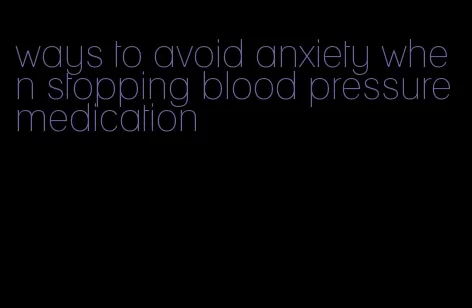 ways to avoid anxiety when stopping blood pressure medication