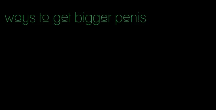 ways to get bigger penis