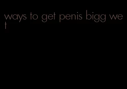 ways to get penis bigg wet