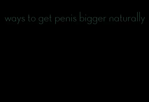 ways to get penis bigger naturally