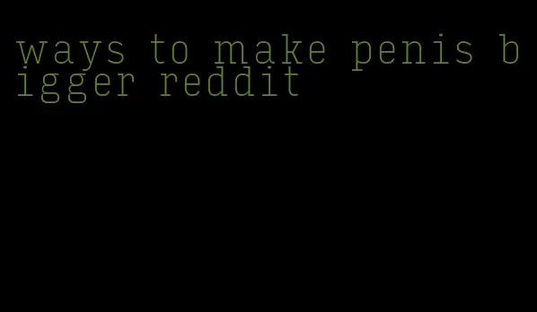 ways to make penis bigger reddit