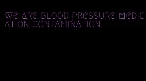 we are blood pressure medication contamination