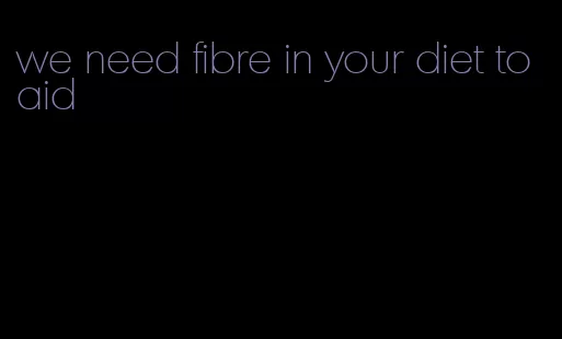 we need fibre in your diet to aid