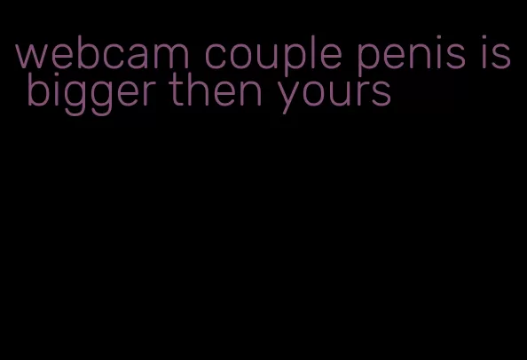 webcam couple penis is bigger then yours