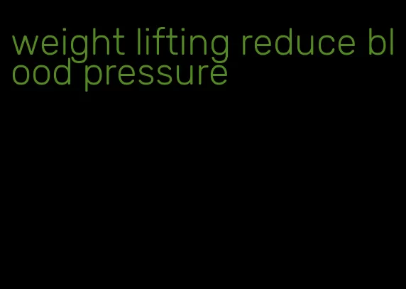 weight lifting reduce blood pressure