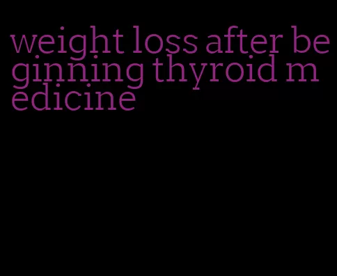 weight loss after beginning thyroid medicine