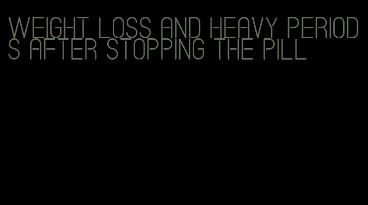 weight loss and heavy periods after stopping the pill