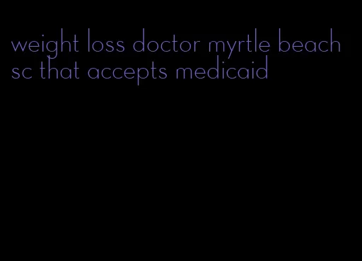 weight loss doctor myrtle beach sc that accepts medicaid