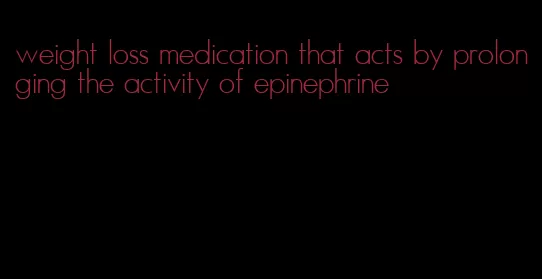 weight loss medication that acts by prolonging the activity of epinephrine