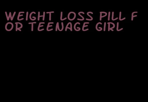 weight loss pill for teenage girl