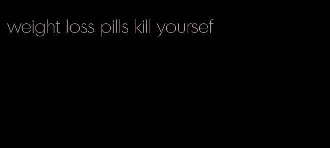 weight loss pills kill yoursef