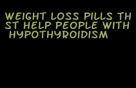 weight loss pills thst help people with hypothyroidism