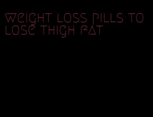 weight loss pills to lose thigh fat