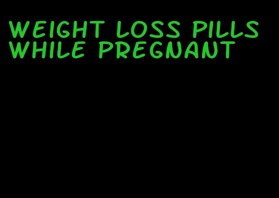 weight loss pills while pregnant