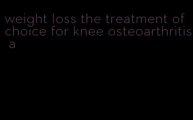 weight loss the treatment of choice for knee osteoarthritis a