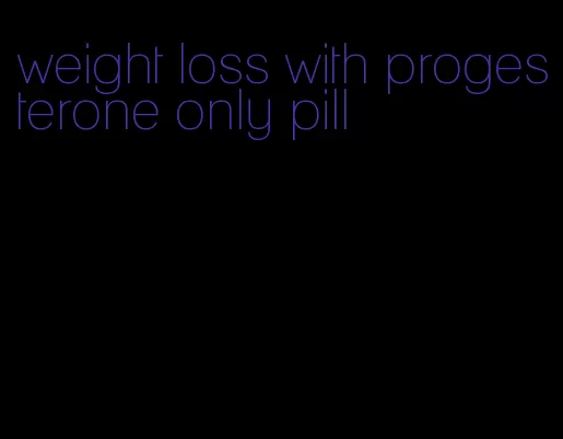 weight loss with progesterone only pill