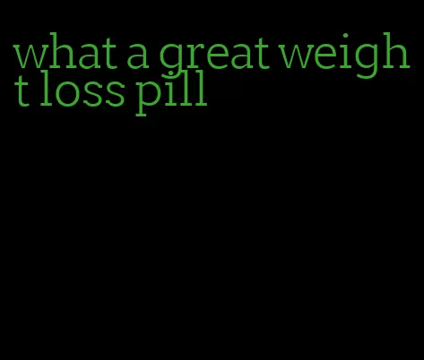 what a great weight loss pill