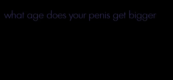 what age does your penis get bigger