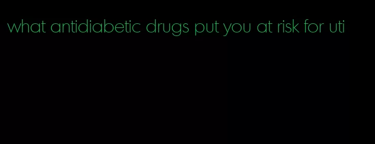 what antidiabetic drugs put you at risk for uti