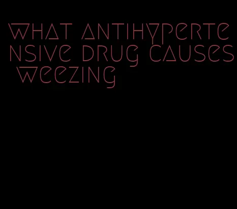 what antihypertensive drug causes weezing