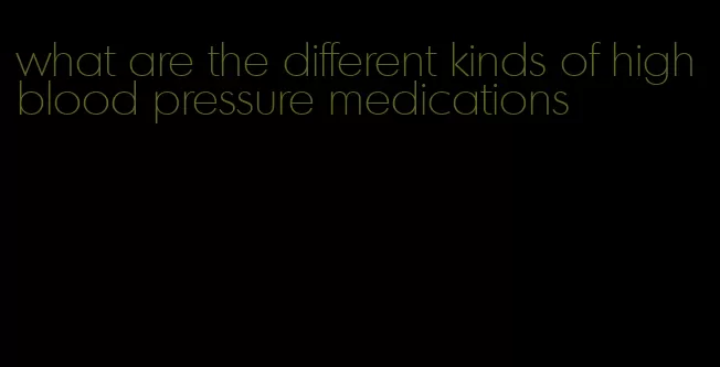 what are the different kinds of high blood pressure medications