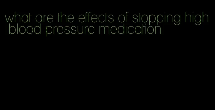 what are the effects of stopping high blood pressure medication