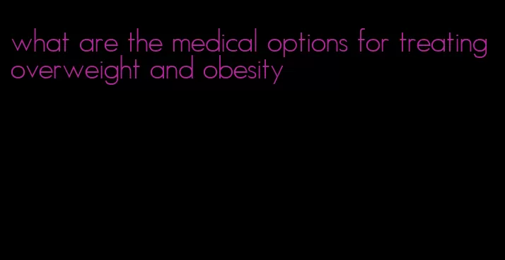 what are the medical options for treating overweight and obesity